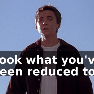 Look what you've been reduced to!