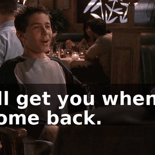 I'll get you when I come back.