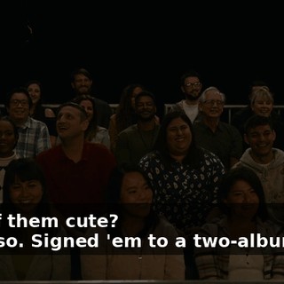 -Any of them cute? -Hope so. Signed 'em to a two-album deal.