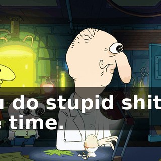 You do stupid shit all the time.