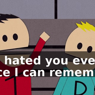I've hated you ever since I can remember.