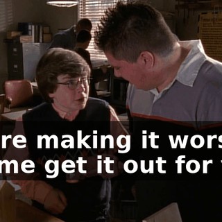 You're making it worse. Let me get it out for you.