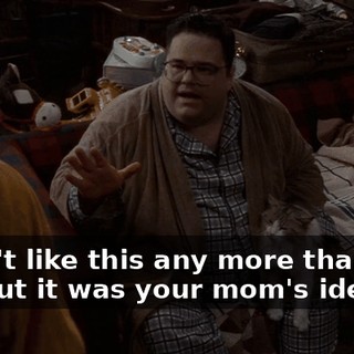 I don't like this any more than you do, but it was your mom's idea.