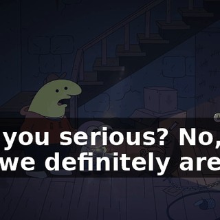 Are you serious? No, no, no, we definitely are.