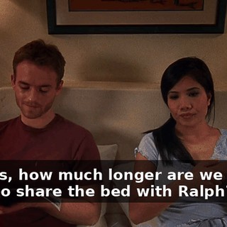 Francis, how much longer are we gonna have to share the bed with Ralph?