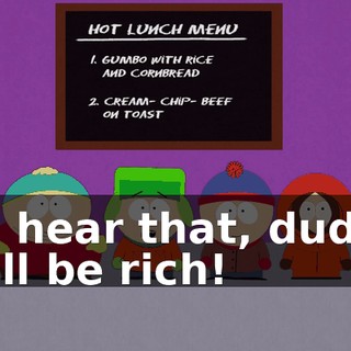You hear that, dudes? We'll be rich!