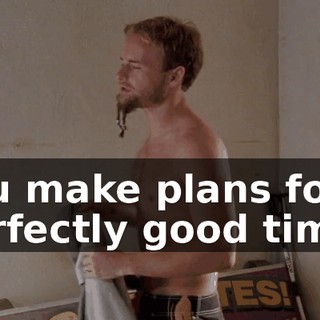 You make plans for a perfectly good time,