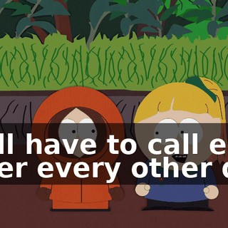 we'll have to call each other every other day.