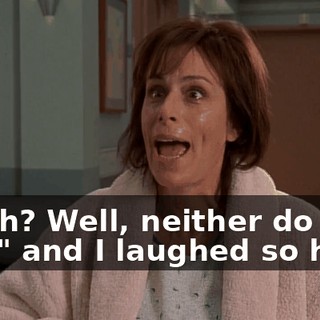 "Yeah? Well, neither do you," and I laughed so hard,