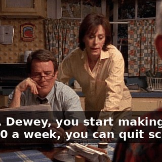 Yeah, Dewey, you start making four or $500 a week, you can quit school.
