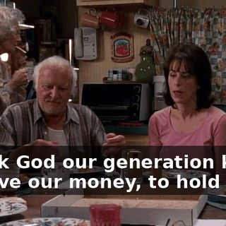 Thank God our generation knew to save our money, to hold onto.