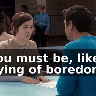 You must be, like, dying of boredom.