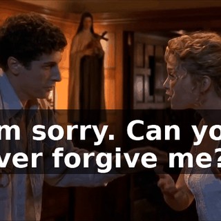 I'm sorry. Can you ever forgive me?