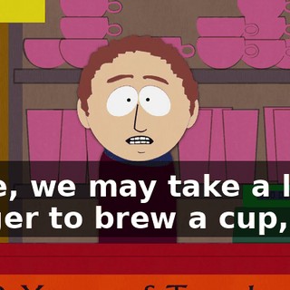 Sure, we may take a little longer to brew a cup,