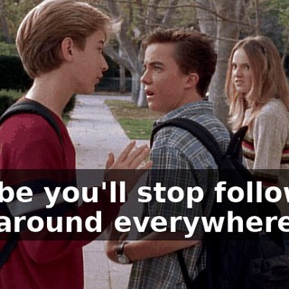 Maybe you'll stop following her around everywhere.