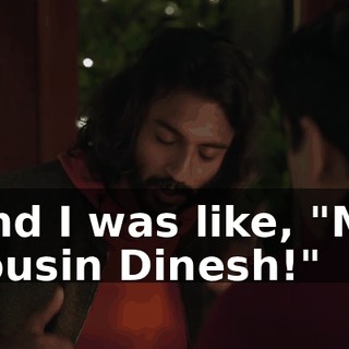 And I was like, "My cousin Dinesh!"