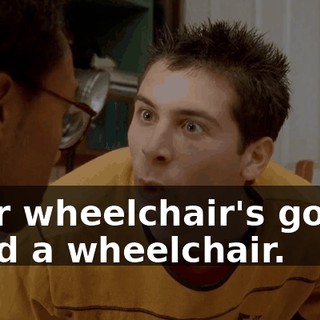 your wheelchair's gonna need a wheelchair.
