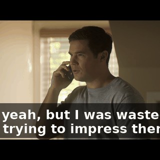 Well, yeah, but I was wasted and I was trying to impress them.