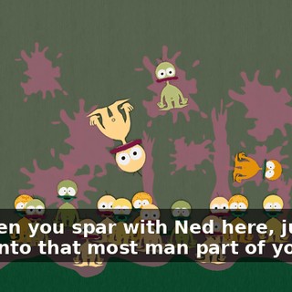 So when you spar with Ned here, just dig deep into that most man part of you!