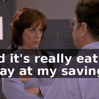 and it's really eating away at my savings,