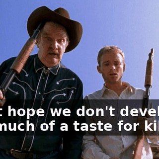 I just hope we don't develop too much of a taste for killing.