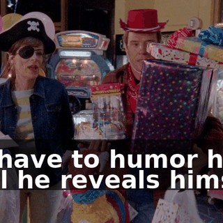 We have to humor him until he reveals himself.