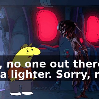 Nah, no one out there has a lighter. Sorry, man.