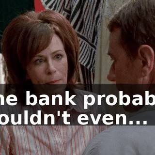 The bank probably wouldn't even...