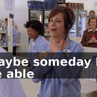 Maybe someday I'll be able