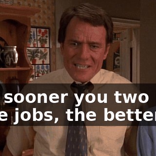 The sooner you two kids have jobs, the better.
