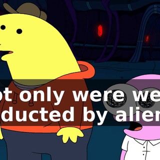 Not only were we abducted by aliens,