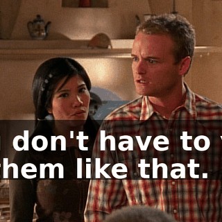 You don't have to yell at them like that.