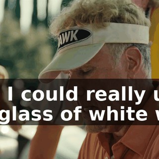 Sam, I could really use a cold glass of white wine.