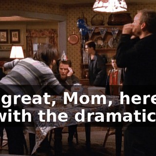 Oh, great, Mom, here we go with the dramatics!
