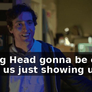Is Big Head gonna be okay with us just showing up