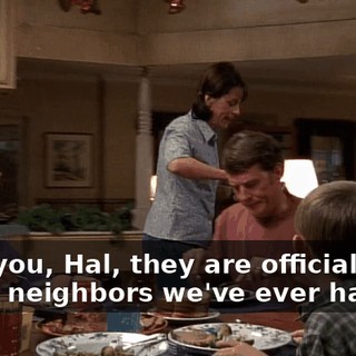 I tell you, Hal, they are officially the worst neighbors we've ever had.