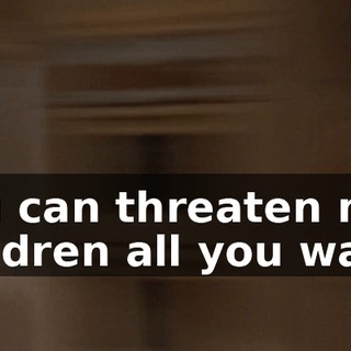 You can threaten my children all you want!