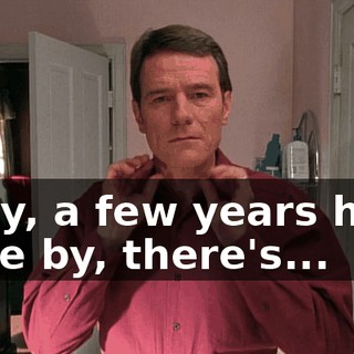 Okay, a few years have gone by, there's...