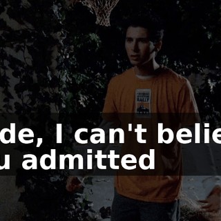 Dude, I can't believe you admitted