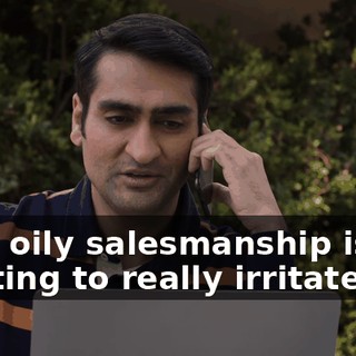 Your oily salesmanship is starting to really irritate me.