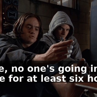 Dude, no one's going in there for at least six hours.