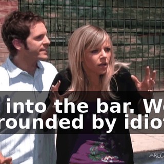 Get into the bar. We're surrounded by idiots.