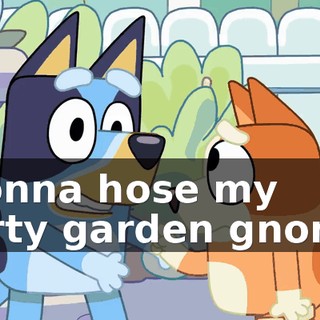 ♪ Gonna hose my dirty garden gnome ♪
