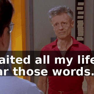 I waited all my life to hear those words.