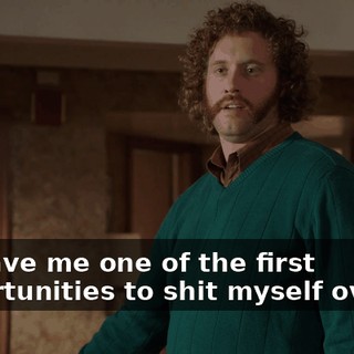 He gave me one of the first opportunities to shit myself over it.