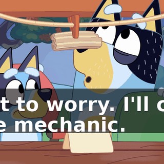 Not to worry. I'll call the mechanic.