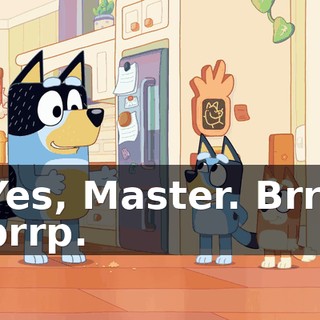 Yes, Master. Brrt brrp.