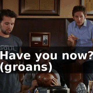 Have you now? (groans)
