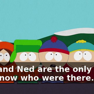 You and Ned are the only guys we know who were there.