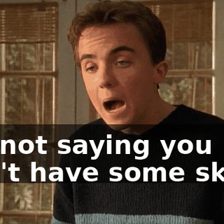 I'm not saying you don't have some skills.